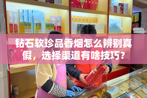 钻石软珍品香烟怎么辨别真假，选择渠道有啥技巧？